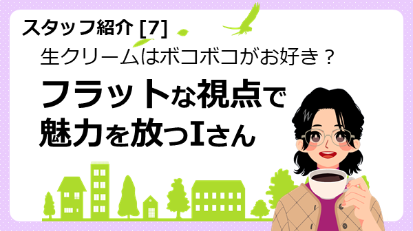 スタッフ紹介7　生クリームはボコボコがお好き？フラットな視点で魅力を放つIさん